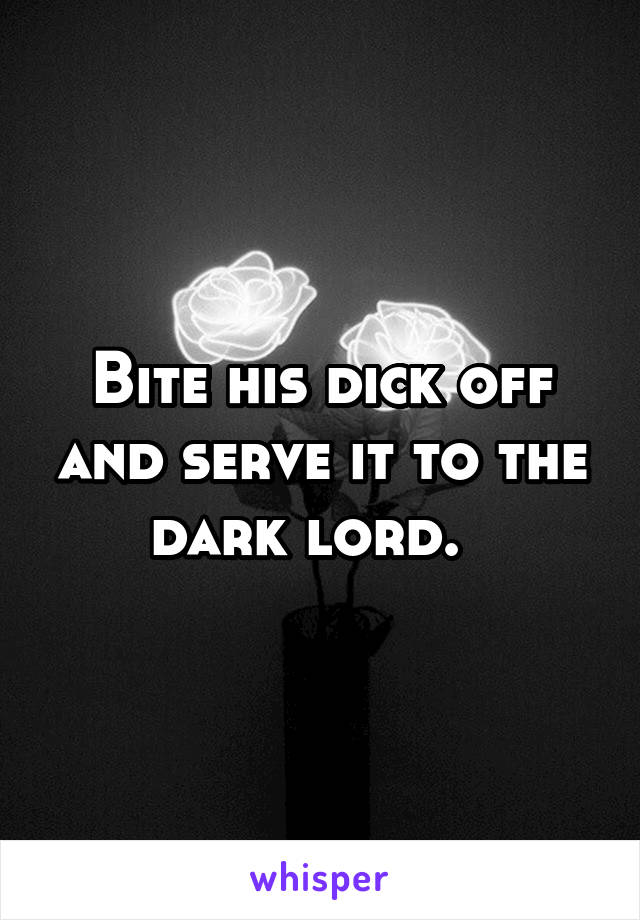 Bite his dick off and serve it to the dark lord.  