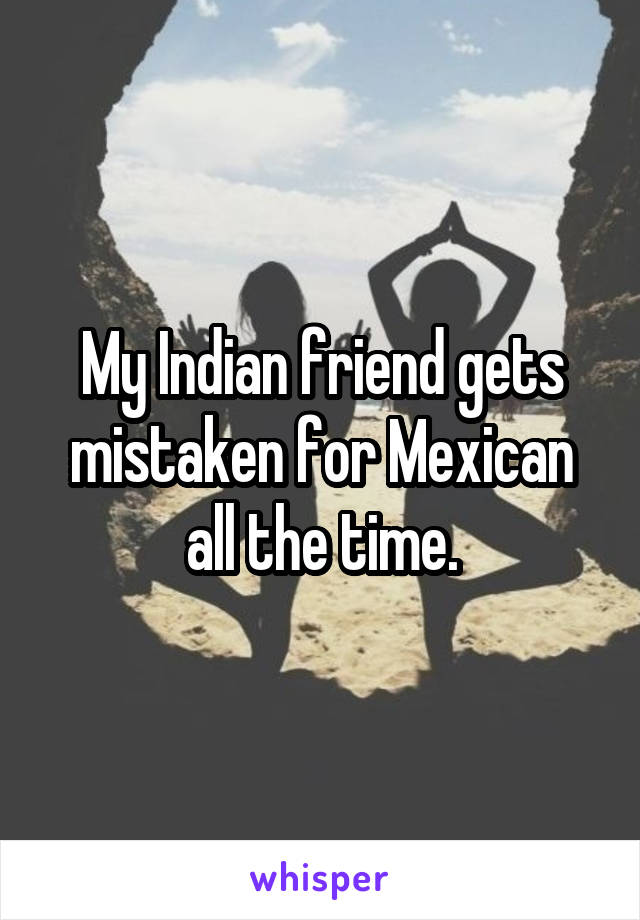 My Indian friend gets mistaken for Mexican all the time.