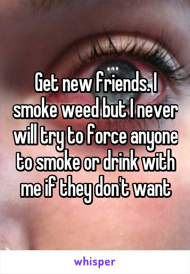 Get new friends. I smoke weed but I never will try to force anyone to smoke or drink with me if they don't want