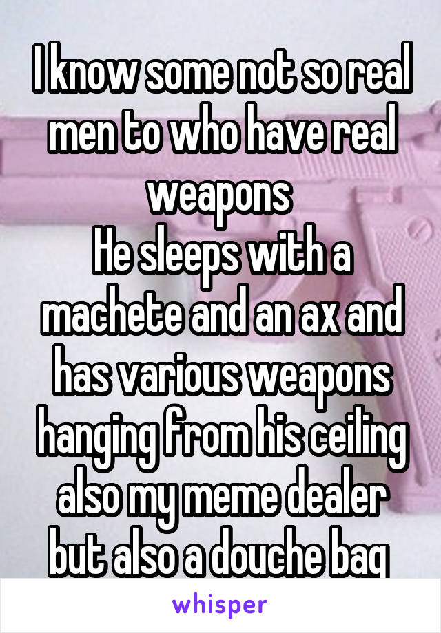 I know some not so real men to who have real weapons 
He sleeps with a machete and an ax and has various weapons hanging from his ceiling also my meme dealer but also a douche bag 