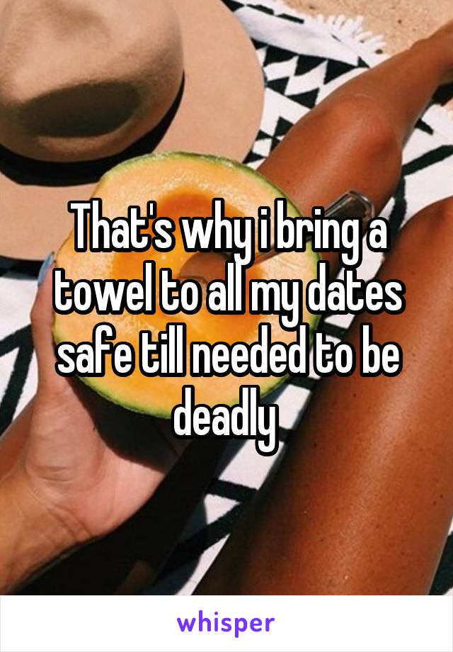 That's why i bring a towel to all my dates safe till needed to be deadly 