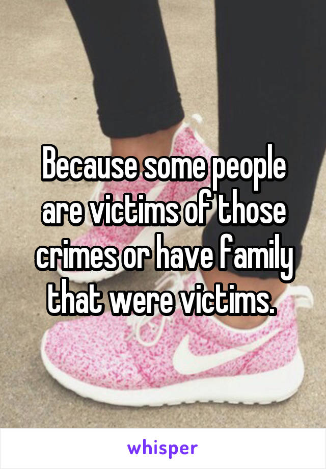 Because some people are victims of those crimes or have family that were victims. 