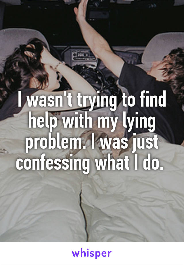 I wasn't trying to find help with my lying problem. I was just confessing what I do. 