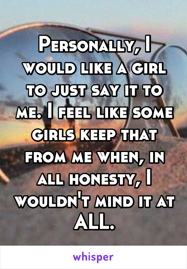 Personally, I would like a girl to just say it to me. I feel like some girls keep that from me when, in all honesty, I wouldn't mind it at ALL.