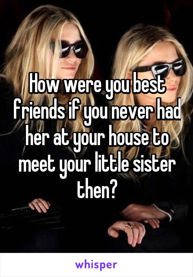 How were you best friends if you never had her at your house to meet your little sister then?