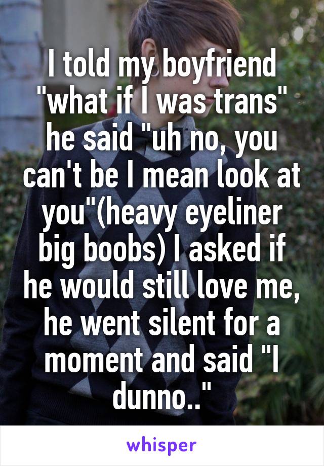 I told my boyfriend "what if I was trans" he said "uh no, you can't be I mean look at you"(heavy eyeliner big boobs) I asked if he would still love me, he went silent for a moment and said "I dunno.."