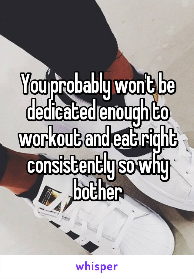 You probably won't be dedicated enough to workout and eat right consistently so why bother