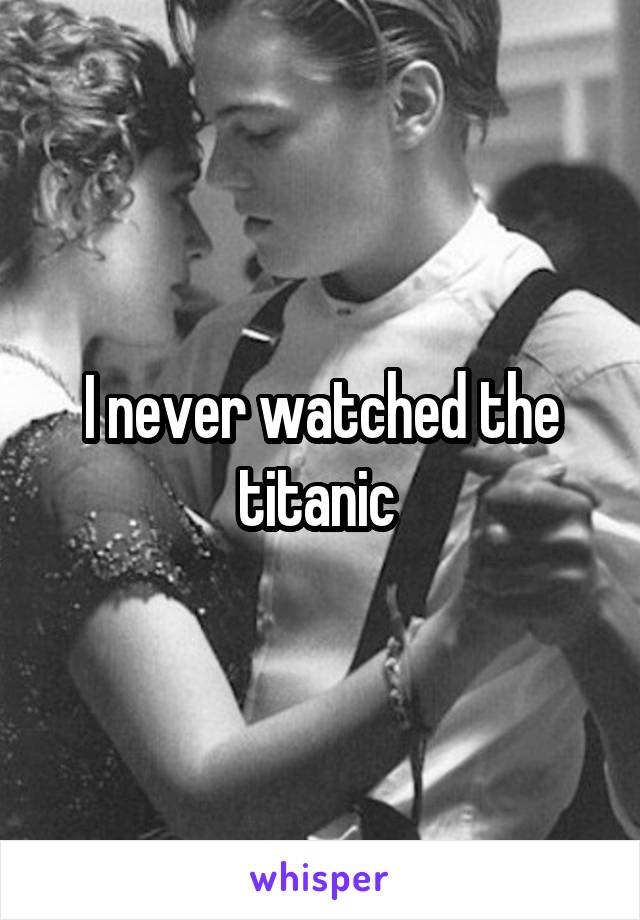 I never watched the titanic 