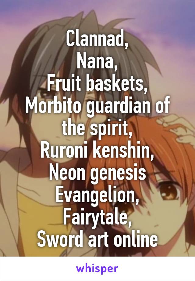 Clannad,
Nana,
Fruit baskets,
Morbito guardian of the spirit,
Ruroni kenshin,
Neon genesis Evangelion,
Fairytale,
Sword art online