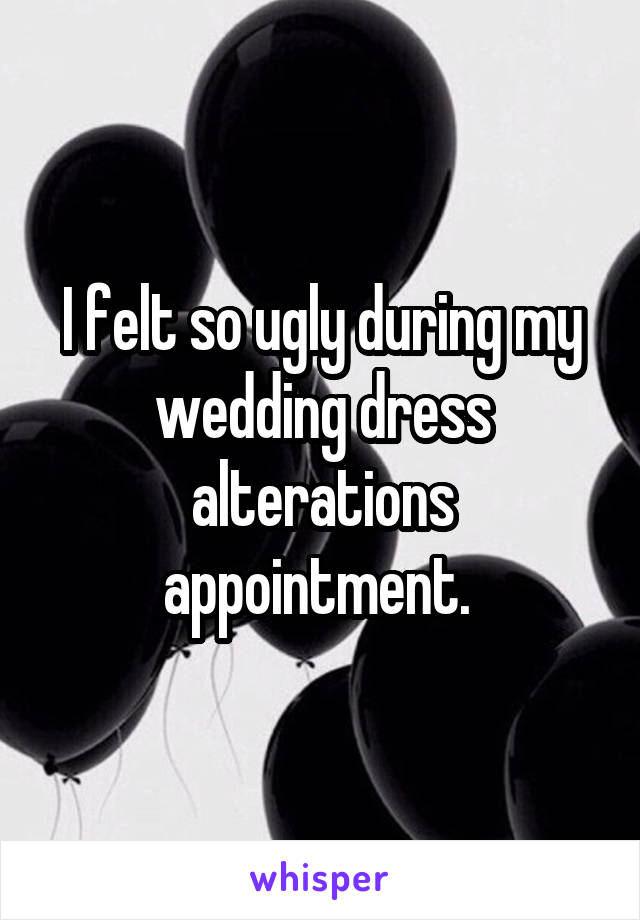 I felt so ugly during my wedding dress alterations appointment. 