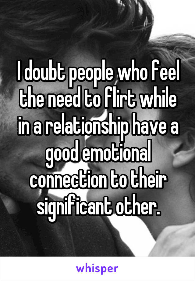 I doubt people who feel the need to flirt while in a relationship have a good emotional connection to their significant other.