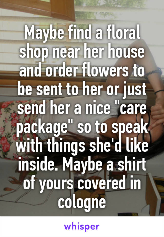 Maybe find a floral shop near her house and order flowers to be sent to her or just send her a nice "care package" so to speak with things she'd like inside. Maybe a shirt of yours covered in cologne