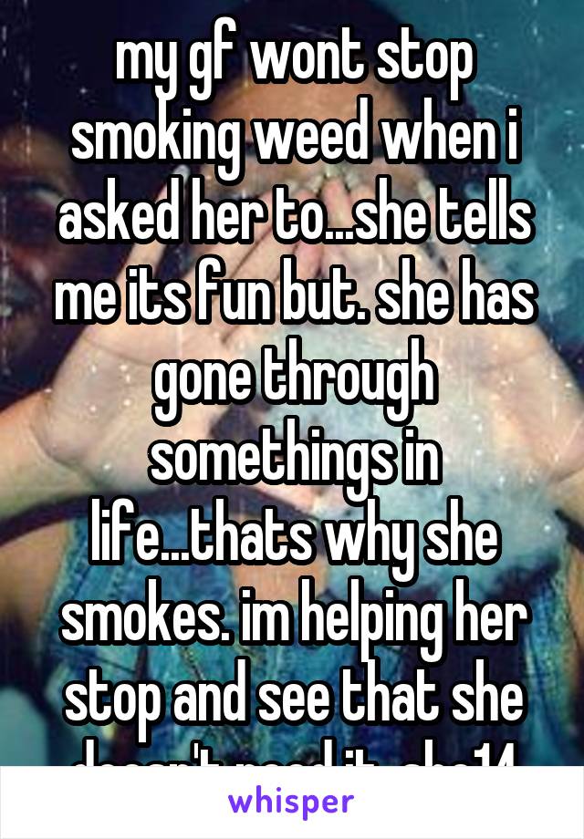my gf wont stop smoking weed when i asked her to...she tells me its fun but. she has gone through somethings in life...thats why she smokes. im helping her stop and see that she doesn't need it. she14