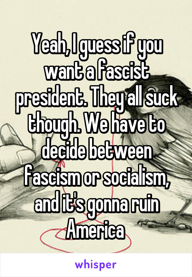 Yeah, I guess if you want a fascist president. They all suck though. We have to decide between fascism or socialism, and it's gonna ruin America 