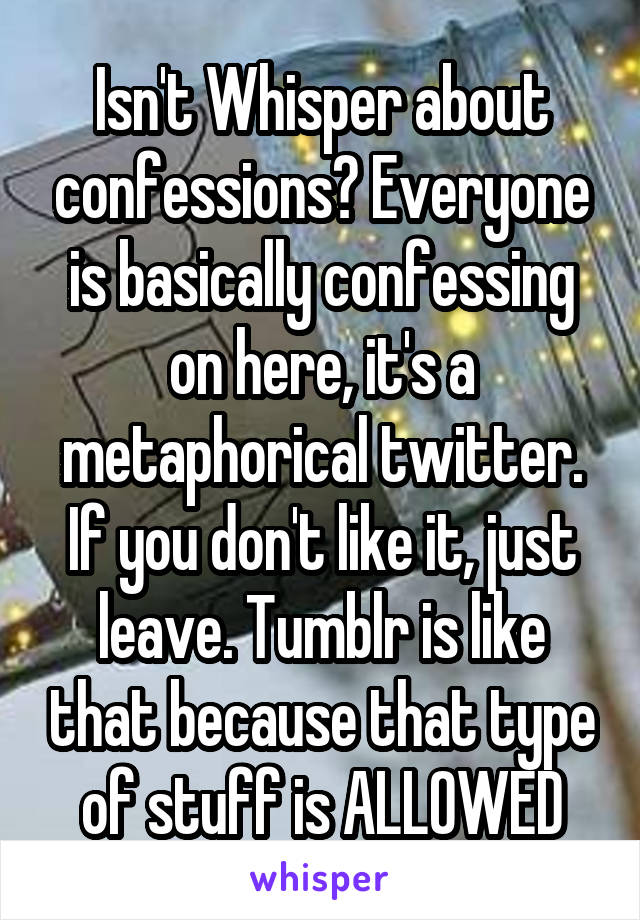 Isn't Whisper about confessions? Everyone is basically confessing on here, it's a metaphorical twitter. If you don't like it, just leave. Tumblr is like that because that type of stuff is ALLOWED