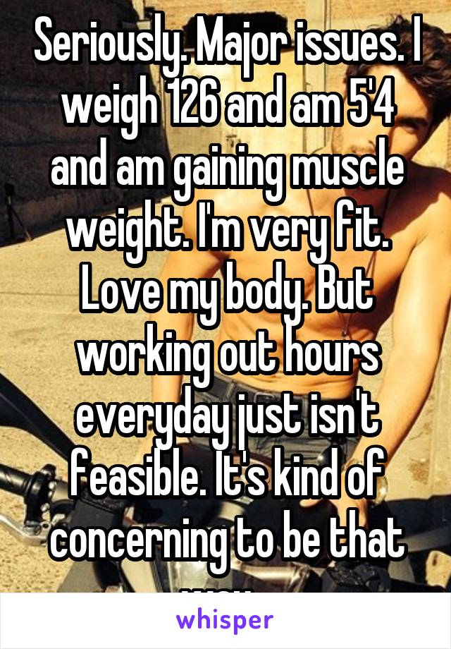 Seriously. Major issues. I weigh 126 and am 5'4 and am gaining muscle weight. I'm very fit. Love my body. But working out hours everyday just isn't feasible. It's kind of concerning to be that way...