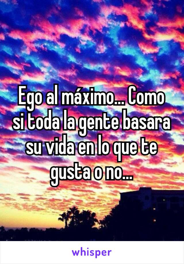 Ego al máximo... Como si toda la gente basara su vida en lo que te gusta o no...