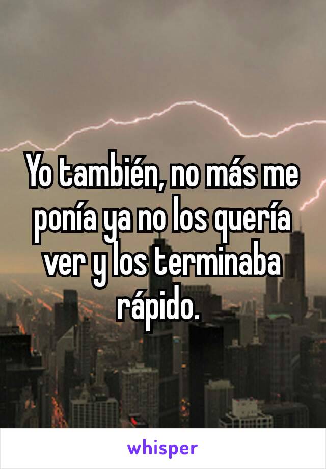 Yo también, no más me ponía ya no los quería ver y los terminaba rápido. 