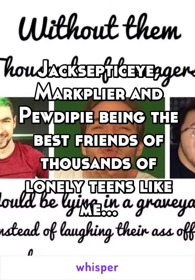 Jacksepticeye, Markplier and Pewdipie being the best friends of thousands of lonely teens like me...