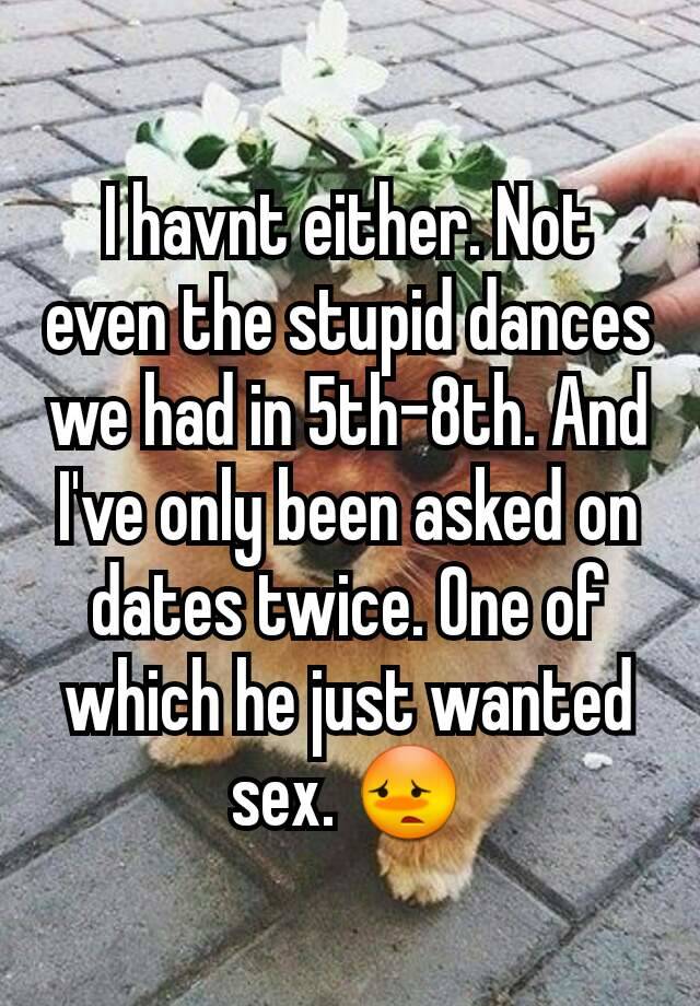I Havnt Either Not Even The Stupid Dances We Had In 5th 8th And I Ve Only Been Asked On Dates