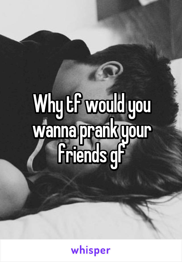 Why tf would you wanna prank your friends gf