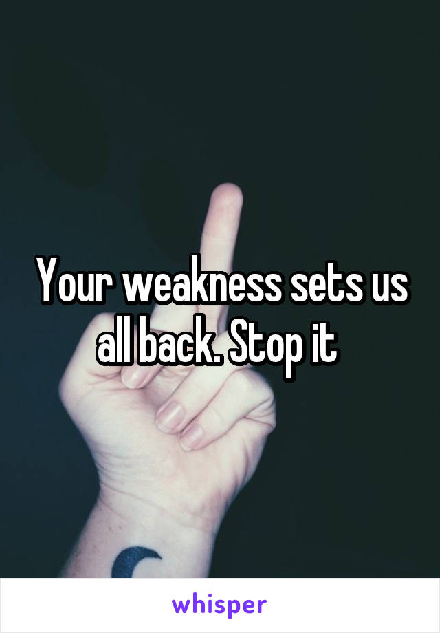 Your weakness sets us all back. Stop it 