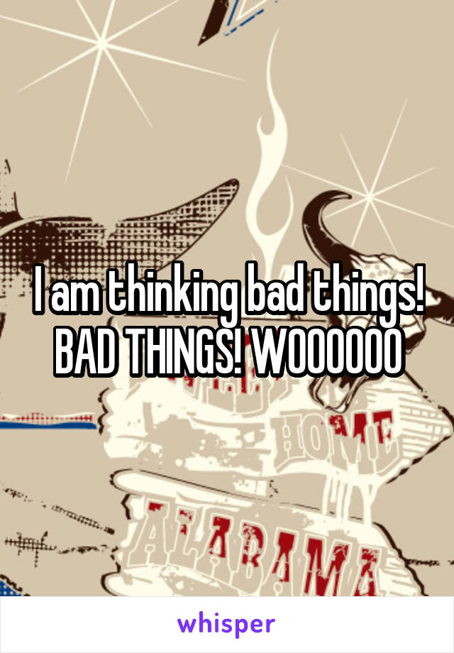 I am thinking bad things! BAD THINGS! WOOOOOO