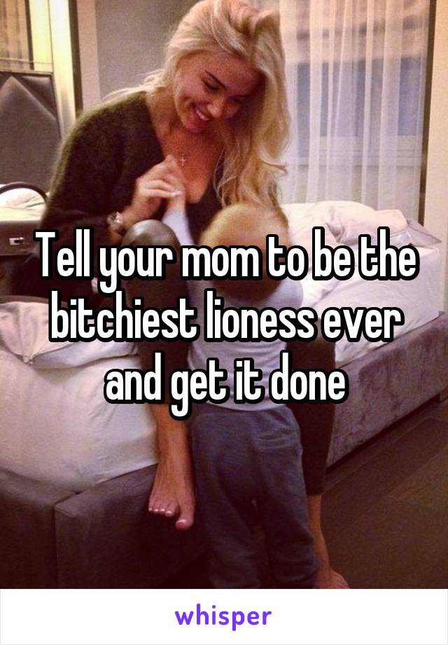 Tell your mom to be the bitchiest lioness ever and get it done