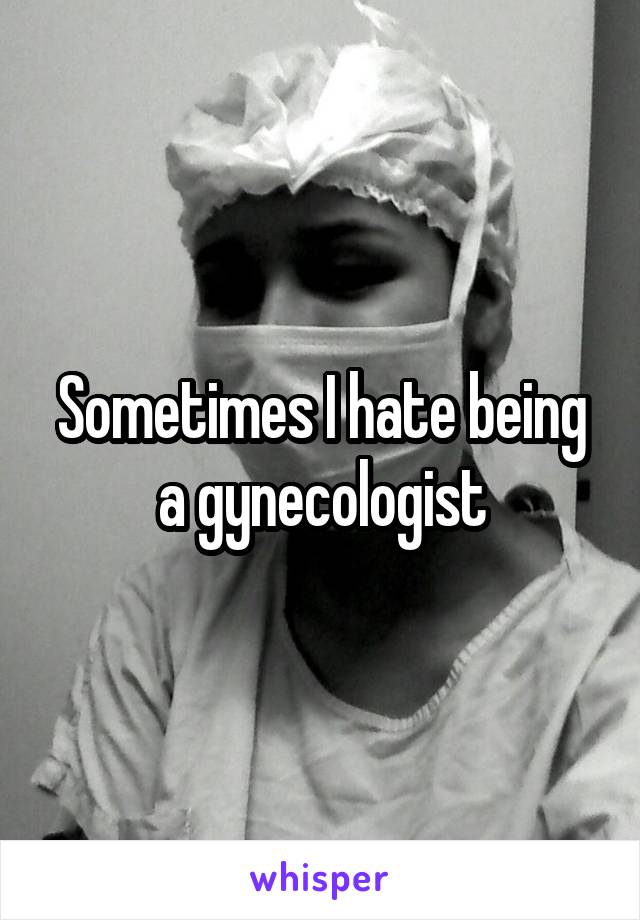 Sometimes I hate being a gynecologist
