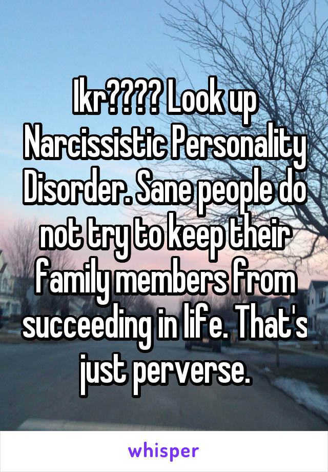 Ikr???? Look up Narcissistic Personality Disorder. Sane people do not try to keep their family members from succeeding in life. That's just perverse.