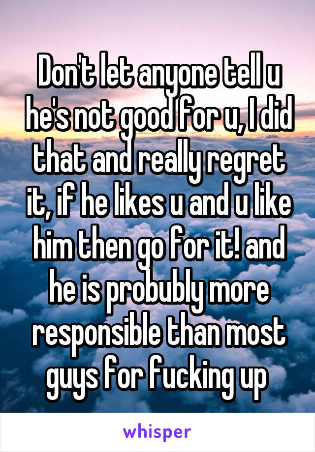 Don't let anyone tell u he's not good for u, I did that and really regret it, if he likes u and u like him then go for it! and he is probubly more responsible than most guys for fucking up 