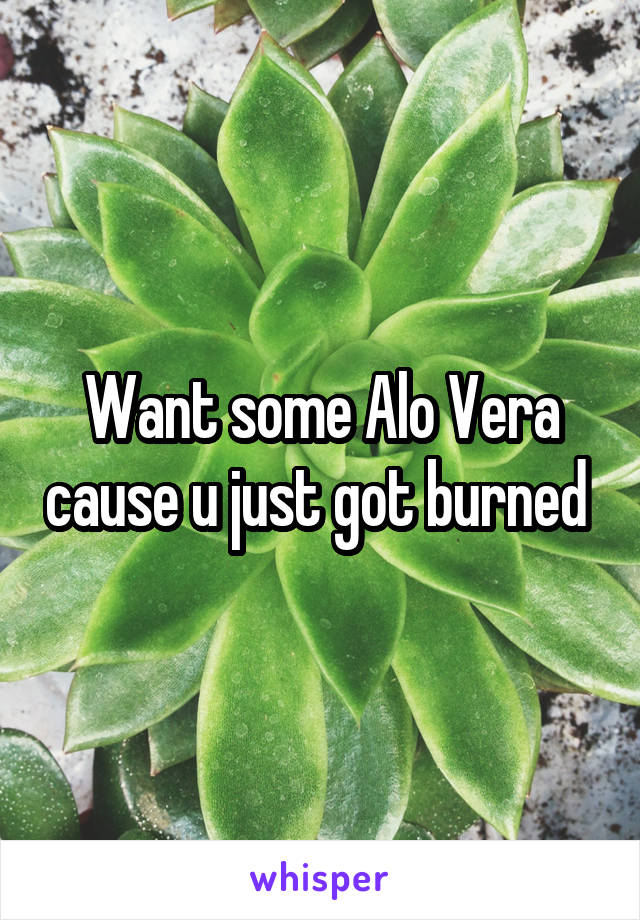 Want some Alo Vera cause u just got burned 