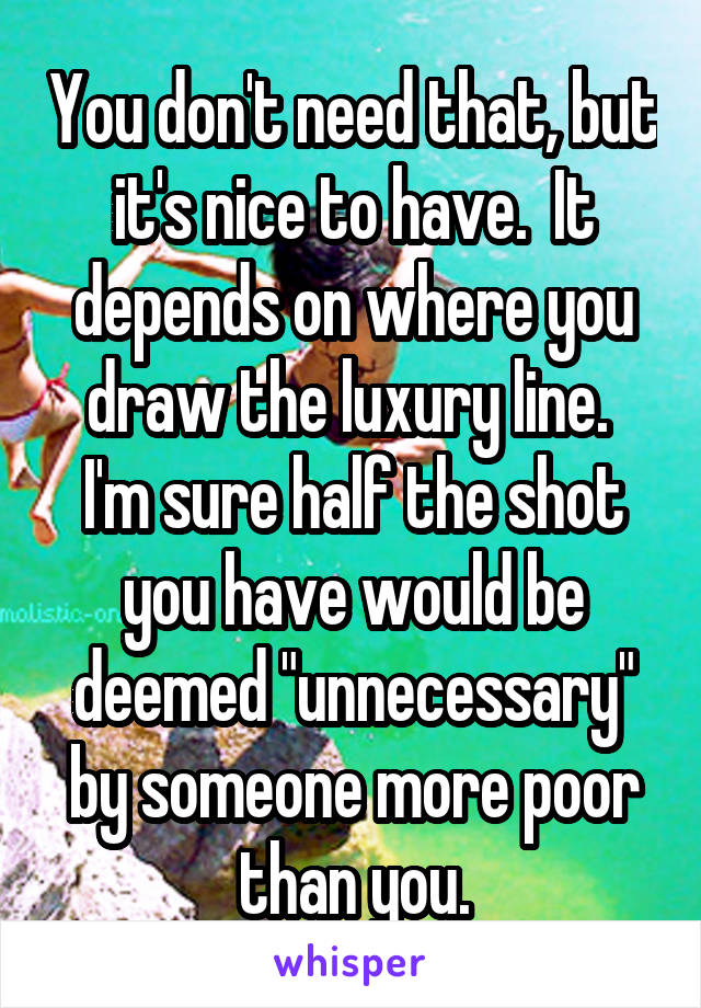 You don't need that, but it's nice to have.  It depends on where you draw the luxury line.  I'm sure half the shot you have would be deemed "unnecessary" by someone more poor than you.