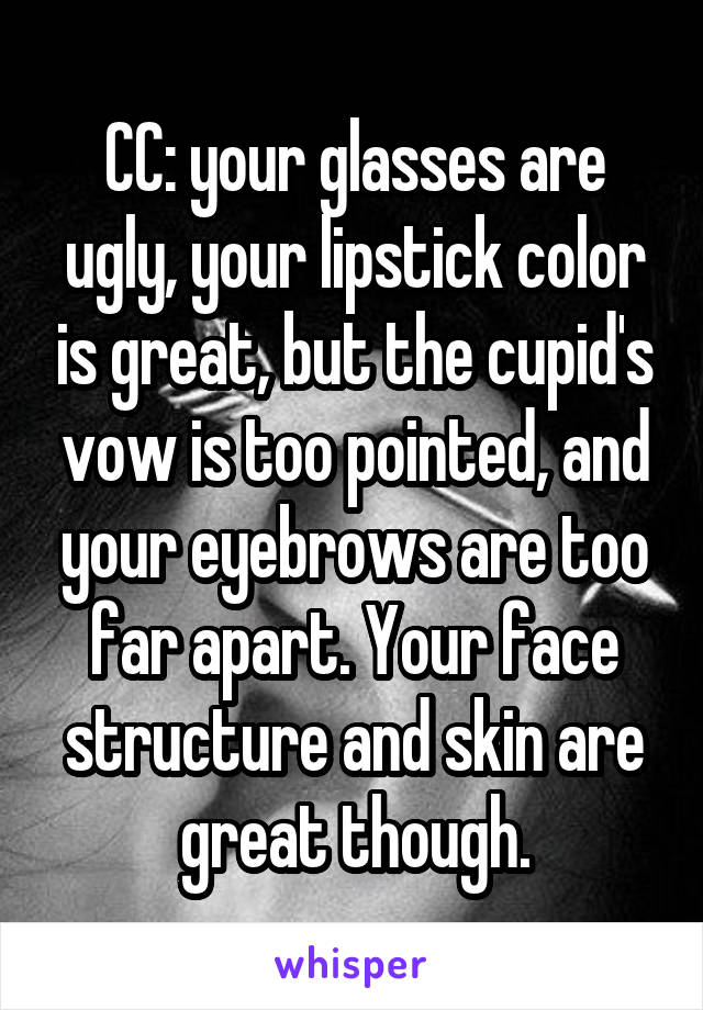 CC: your glasses are ugly, your lipstick color is great, but the cupid's vow is too pointed, and your eyebrows are too far apart. Your face structure and skin are great though.