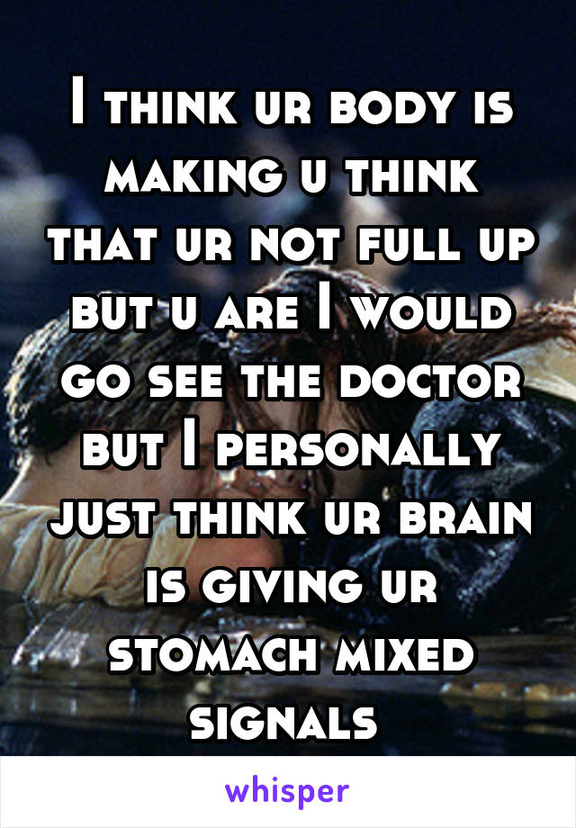 I think ur body is making u think that ur not full up but u are I would go see the doctor but I personally just think ur brain is giving ur stomach mixed signals 