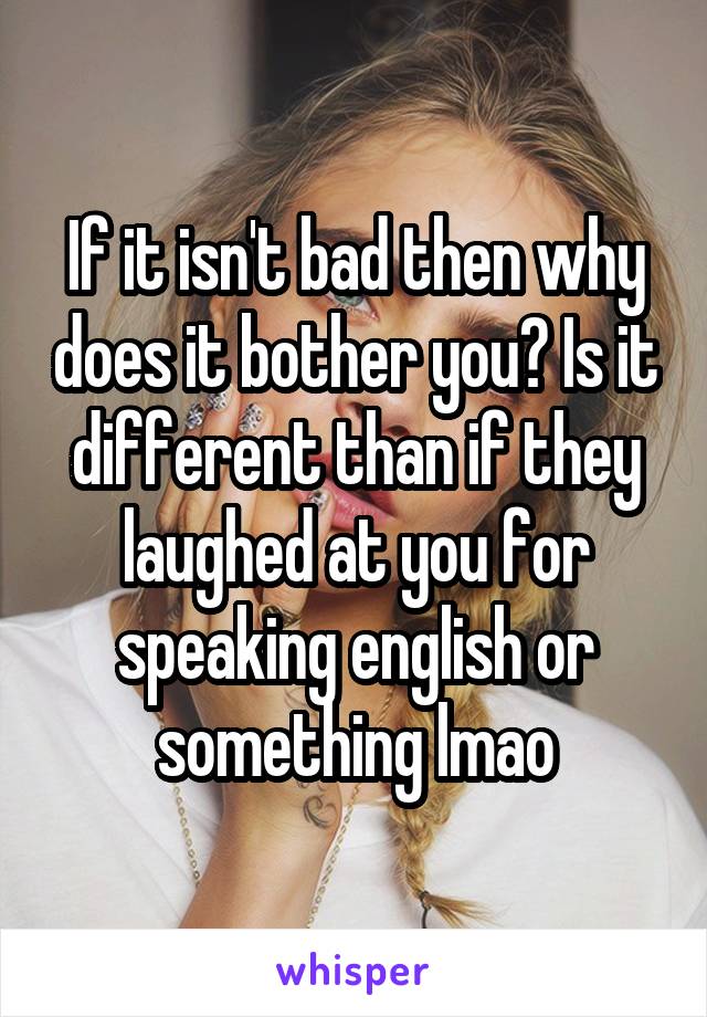 If it isn't bad then why does it bother you? Is it different than if they laughed at you for speaking english or something lmao