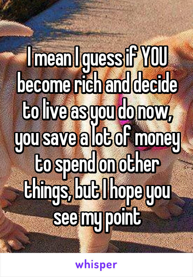 I mean I guess if YOU become rich and decide to live as you do now, you save a lot of money to spend on other things, but I hope you see my point