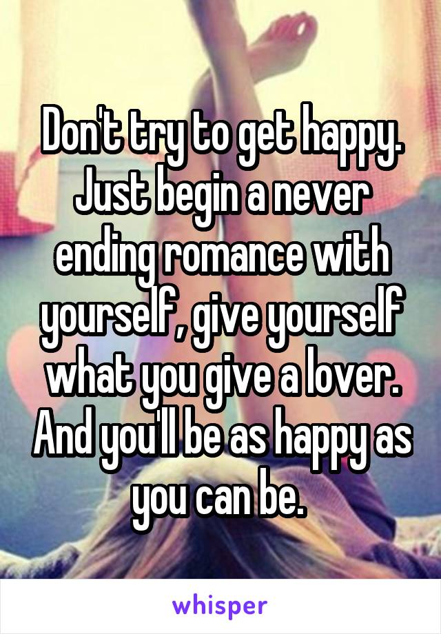 Don't try to get happy. Just begin a never ending romance with yourself, give yourself what you give a lover. And you'll be as happy as you can be. 