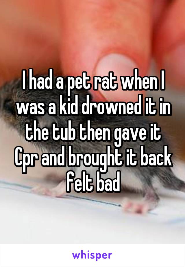 I had a pet rat when I was a kid drowned it in the tub then gave it Cpr and brought it back felt bad