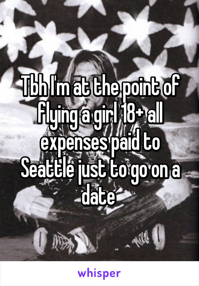 Tbh I'm at the point of flying a girl 18+ all expenses paid to Seattle just to go on a date 