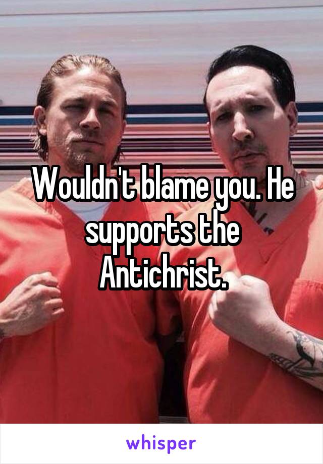 Wouldn't blame you. He supports the Antichrist.