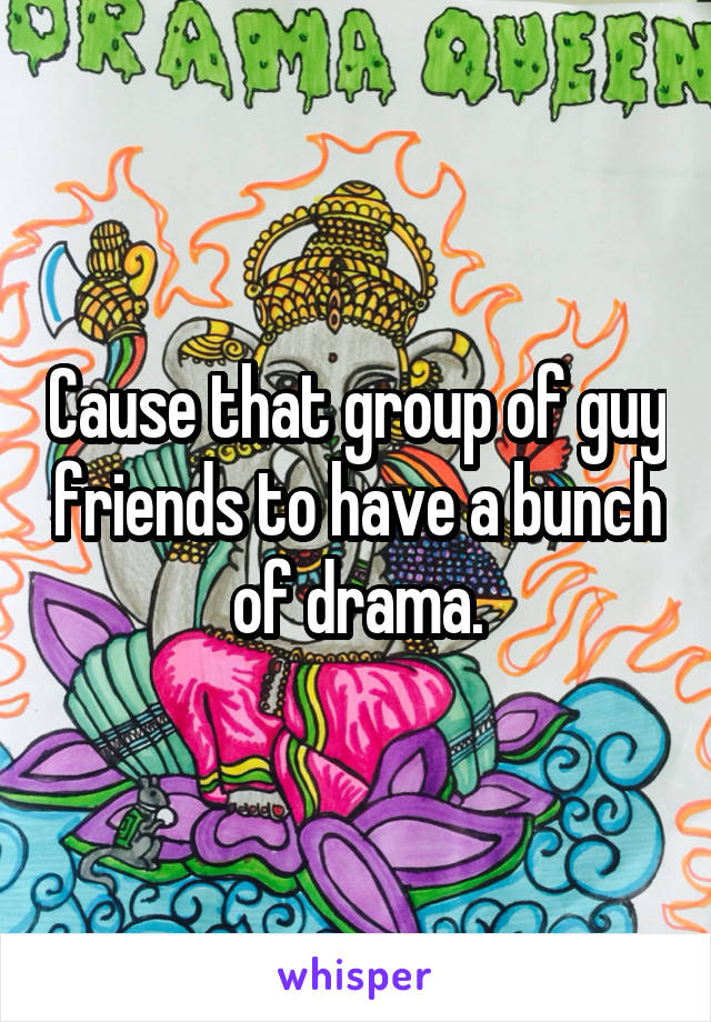 Cause that group of guy friends to have a bunch of drama.