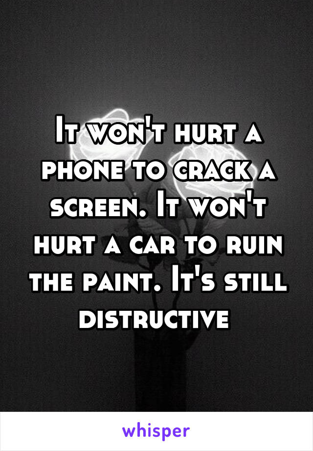 It won't hurt a phone to crack a screen. It won't hurt a car to ruin the paint. It's still distructive 