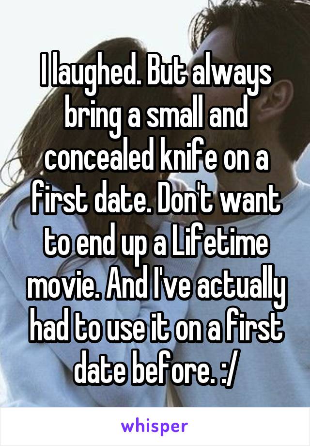 I laughed. But always bring a small and concealed knife on a first date. Don't want to end up a Lifetime movie. And I've actually had to use it on a first date before. :/