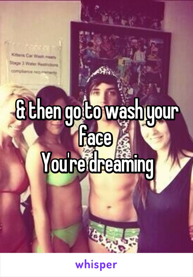 & then go to wash your face 
You're dreaming