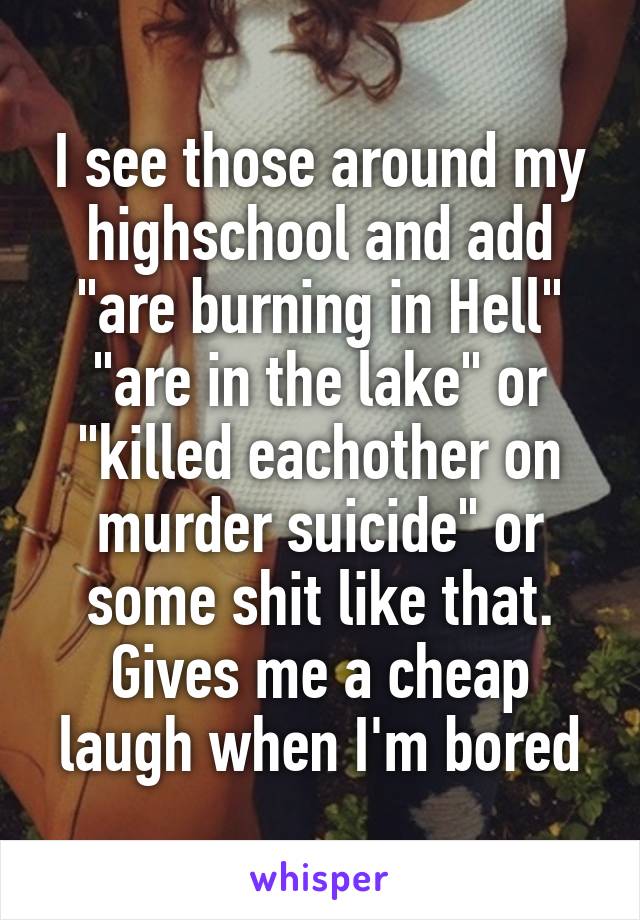 I see those around my highschool and add "are burning in Hell" "are in the lake" or "killed eachother on murder suicide" or some shit like that. Gives me a cheap laugh when I'm bored