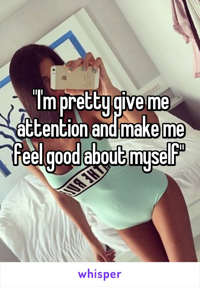 "I'm pretty give me attention and make me feel good about myself" 
