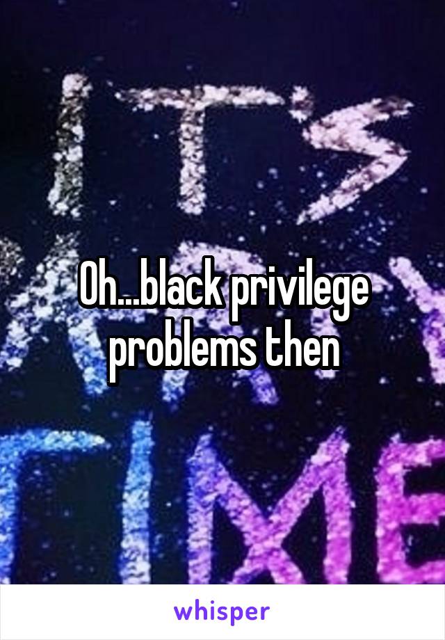 Oh...black privilege problems then