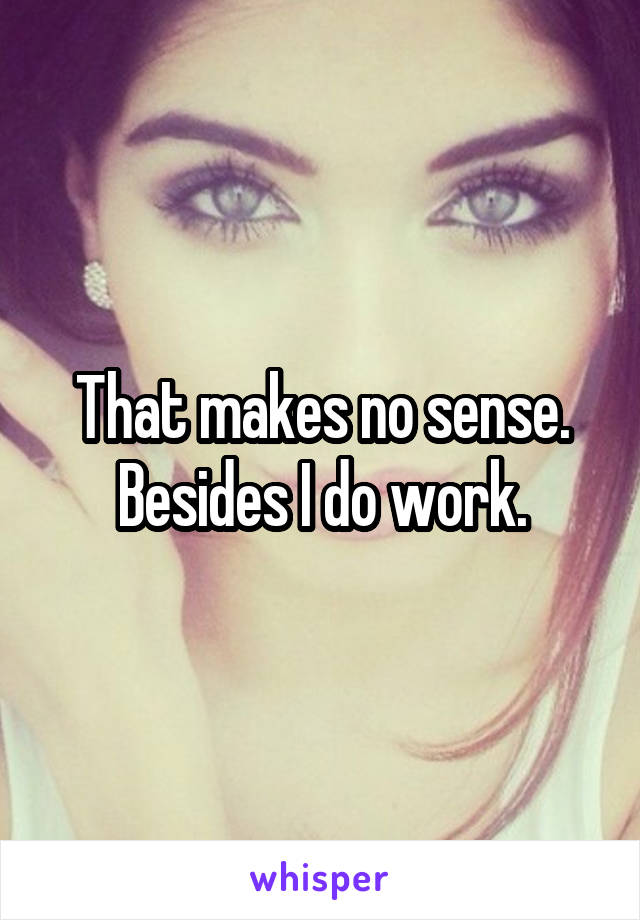 That makes no sense. Besides I do work.