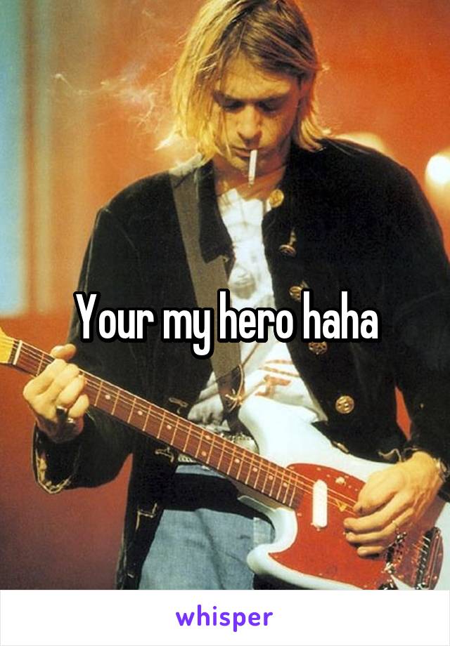 Your my hero haha